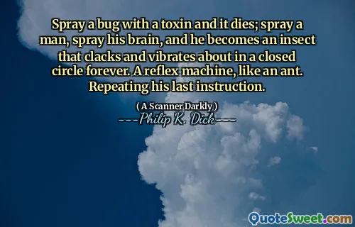 Spray a bug with a toxin and it dies; spray a man, spray his brain, and he becomes an insect that clacks and vibrates about in a closed circle forever. A reflex machine, like an ant. Repeating his last instruction.