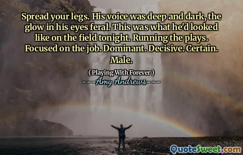 Spread your legs. His voice was deep and dark, the glow in his eyes feral. This was what he'd looked like on the field tonight. Running the plays. Focused on the job. Dominant. Decisive. Certain. Male.