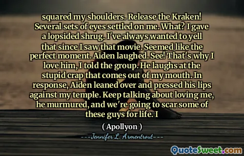 squared my shoulders. Release the Kraken! Several sets of eyes settled on me. What? I gave a lopsided shrug. I've always wanted to yell that since I saw that movie. Seemed like the perfect moment. Aiden laughed. See! That's why I love him, I told the group. He laughs at the stupid crap that comes out of my mouth. In response, Aiden leaned over and pressed his lips against my temple. Keep talking about loving me, he murmured, and we're going to scar some of these guys for life. I