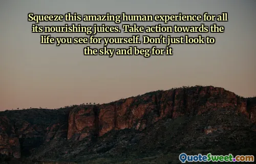 Squeeze this amazing human experience for all its nourishing juices. Take action towards the life you see for yourself. Don't just look to the sky and beg for it