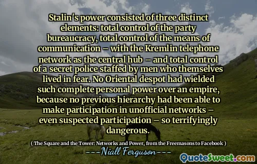 Stalin's power consisted of three distinct elements: total control of the party bureaucracy, total control of the means of communication – with the Kremlin telephone network as the central hub – and total control of a secret police staffed by men who themselves lived in fear. No Oriental despot had wielded such complete personal power over an empire, because no previous hierarchy had been able to make participation in unofficial networks – even suspected participation – so terrifyingly dangerous.