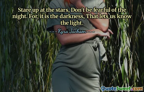 Stare up at the stars, Don't be fearful of the night. For, it is the darkness, That lets us know the light.