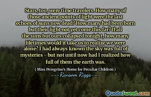 Stars, too, were time travelers. How many of those ancient points of light were the last echoes of suns now dead? How many had been born but their light not yet come this far? If all the suns but ours collapsed tonight, how many lifetimes would it take us to realize we were alone? I had always known the sky was full of mysteries - but not until now had I realized how full of them the earth was.