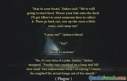 "Stay in your boats," Dahra said. "We're still going to need food. Throw your fish onto the dock. I'll get Albert to send someone here to collect it. Then go back out, row up the coast a little ways, and camp out."

"Camp out?" Quinn echoed.

"Yes!"

"You're serious."

"No, it's my idea of a joke, Quinn," Dahra snapped. "Pookie just coughed up a lung and fell over dead. You understand what I'm saying? I mean he coughed his actual lungs out of his mouth."