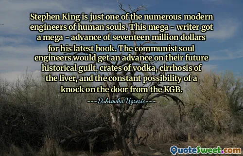 Stephen King is just one of the numerous modern engineers of human souls. This mega - writer got a mega - advance of seventeen million dollars for his latest book. The communist soul engineers would get an advance on their future historical guilt, crates of vodka, cirrhosis of the liver, and the constant possibility of a knock on the door from the KGB.