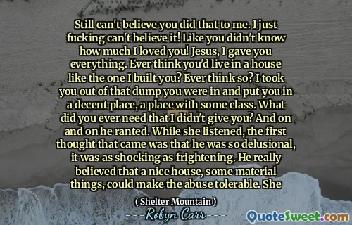 Still can't believe you did that to me. I just fucking can't believe it! Like you didn't know how much I loved you! Jesus, I gave you everything. Ever think you'd live in a house like the one I built you? Ever think so? I took you out of that dump you were in and put you in a decent place, a place with some class. What did you ever need that I didn't give you? And on and on he ranted. While she listened, the first thought that came was that he was so delusional, it was as shocking as frightening. He really believed that a nice house, some material things, could make the abuse tolerable. She