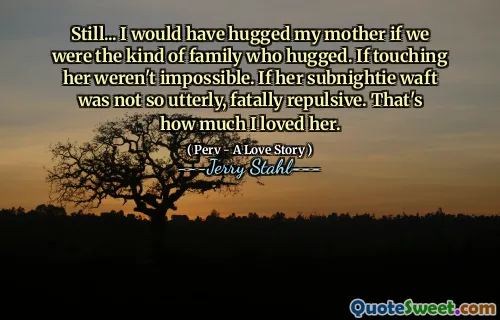 Still... I would have hugged my mother if we were the kind of family who hugged. If touching her weren't impossible. If her subnightie waft was not so utterly, fatally repulsive. That's how much I loved her.
