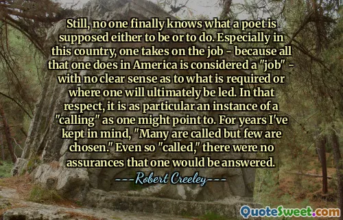 Still, no one finally knows what a poet is supposed either to be or to do. Especially in this country, one takes on the job - because all that one does in America is considered a "job" - with no clear sense as to what is required or where one will ultimately be led. In that respect, it is as particular an instance of a "calling" as one might point to. For years I've kept in mind, "Many are called but few are chosen." Even so "called," there were no assurances that one would be answered.