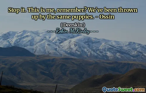 Stop it. This is me, remember? We've been thrown up by the same puppies. - Ossin