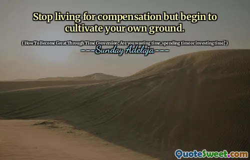 Stop living for compensation but begin to cultivate your own ground.