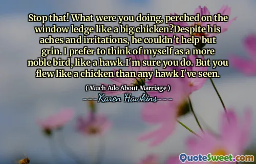 Stop that! What were you doing, perched on the window ledge like a big chicken?Despite his aches and irritations, he couldn't help but grin. I prefer to think of myself as a more noble bird, like a hawk.I'm sure you do. But you flew like a chicken than any hawk I've seen.