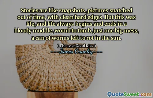 Stories are like snapshots, pictures snatched out of time, with clean hard edges. But this was life, and life always begins and ends in a bloody muddle, womb to tomb, just one big mess, a can of worms left to rot in the sun.