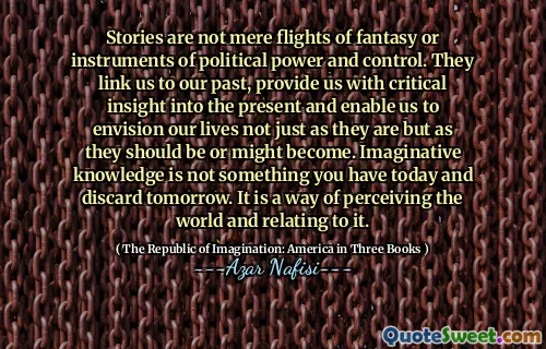 Stories are not mere flights of fantasy or instruments of political power and control. They link us to our past, provide us with critical insight into the present and enable us to envision our lives not just as they are but as they should be or might become. Imaginative knowledge is not something you have today and discard tomorrow. It is a way of perceiving the world and relating to it.