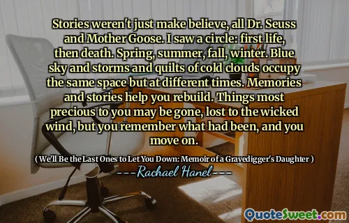 Stories weren't just make believe, all Dr. Seuss and Mother Goose. I saw a circle: first life, then death. Spring, summer, fall, winter. Blue sky and storms and quilts of cold clouds occupy the same space but at different times. Memories and stories help you rebuild. Things most precious to you may be gone, lost to the wicked wind, but you remember what had been, and you move on.