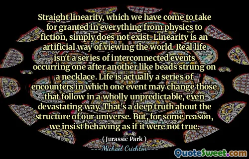 我们认为从物理学到虚构的所有事物都认为这是理所当然的直线性，根本不存在。线性是一种人工观看世界的方式。现实生活中不是一系列相互联系的事件，就像珠子在项链上一样。生活实际上是一系列的遭遇，其中一个事件可能会改变以完全不可预测甚至毁灭性的方式来改变的事件。这是关于我们宇宙结构的深刻事实。但是，出于某种原因，我们坚持表现得好像不是真的。