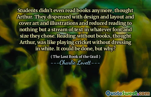 Students didn't even read books anymore, thought Arthur. They dispensed with design and layout and cover art and illustrations and reduced reading to nothing but a stream of text in whatever font and size they chose. Reading without books, thought Arthur, was like playing cricket without dressing in white. It could be done, but why?