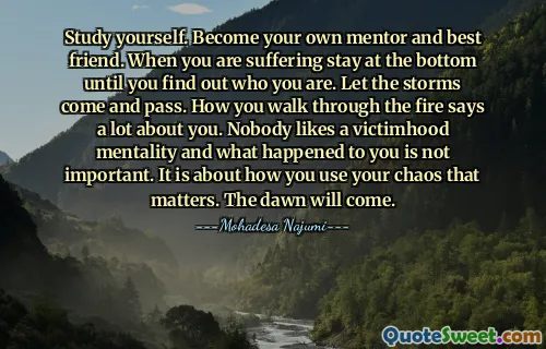 Study yourself. Become your own mentor and best friend. When you are suffering stay at the bottom until you find out who you are. Let the storms come and pass. How you walk through the fire says a lot about you. Nobody likes a victimhood mentality and what happened to you is not important. It is about how you use your chaos that matters. The dawn will come.