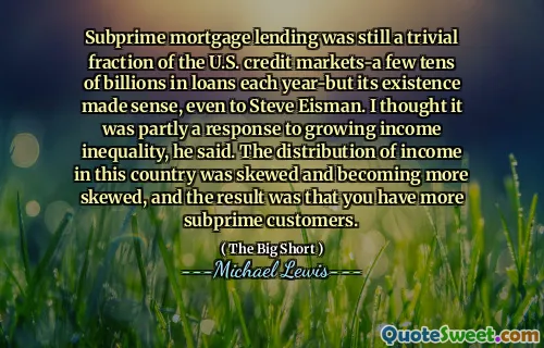 Subprime mortgage lending was still a trivial fraction of the U.S. credit markets-a few tens of billions in loans each year-but its existence made sense, even to Steve Eisman. I thought it was partly a response to growing income inequality, he said. The distribution of income in this country was skewed and becoming more skewed, and the result was that you have more subprime customers.