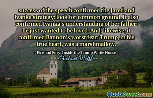 success of the speech confirmed the Jared and Ivanka strategy: look for common ground. It also confirmed Ivanka's understanding of her father: he just wanted to be loved. And, likewise, it confirmed Bannon's worst fear: Trump, in his true heart, was a marshmallow.