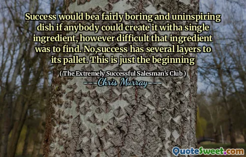 Success would bea fairly boring and uninspiring dish if anybody could create it witha single ingredient, however difficult that ingredient was to find. No,success has several layers to its pallet. This is just the beginning