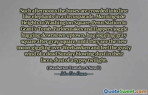 Such afternoons the buses are crowded into line like elephants in a circusparade. Morningside Heights to Washington Square, Penn Station to Grant's Tomb. Parlorsnakes and flappers joggle hugging downtown uptown, hug joggling gray square after gray square, until they see the new moon giggling over Weehawken and feel the gusty wind of a dead Sunday blowing dust in their faces, dust of a typsy twilight.