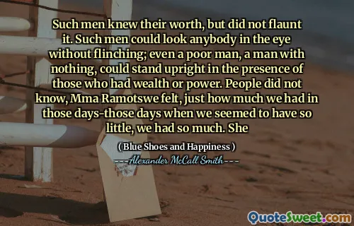 Such men knew their worth, but did not flaunt it. Such men could look anybody in the eye without flinching; even a poor man, a man with nothing, could stand upright in the presence of those who had wealth or power. People did not know, Mma Ramotswe felt, just how much we had in those days-those days when we seemed to have so little, we had so much. She
