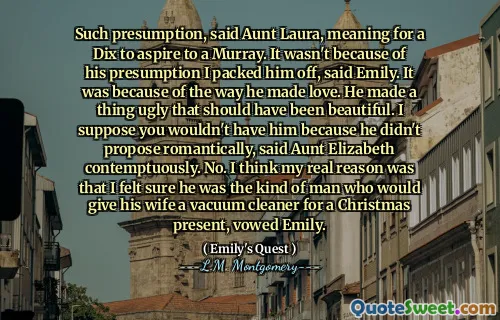 Such presumption, said Aunt Laura, meaning for a Dix to aspire to a Murray. It wasn't because of his presumption I packed him off, said Emily. It was because of the way he made love. He made a thing ugly that should have been beautiful. I suppose you wouldn't have him because he didn't propose romantically, said Aunt Elizabeth contemptuously. No. I think my real reason was that I felt sure he was the kind of man who would give his wife a vacuum cleaner for a Christmas present, vowed Emily.