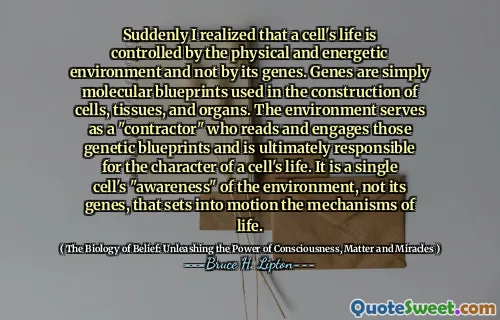 Suddenly I realized that a cell's life is controlled by the physical and energetic environment and not by its genes. Genes are simply molecular blueprints used in the construction of cells, tissues, and organs. The environment serves as a "contractor" who reads and engages those genetic blueprints and is ultimately responsible for the character of a cell's life. It is a single cell's "awareness" of the environment, not its genes, that sets into motion the mechanisms of life.