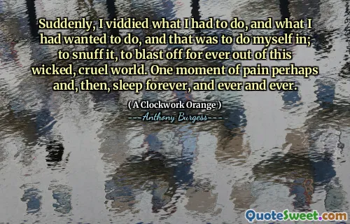 Suddenly, I viddied what I had to do, and what I had wanted to do, and that was to do myself in; to snuff it, to blast off for ever out of this wicked, cruel world. One moment of pain perhaps and, then, sleep forever, and ever and ever.