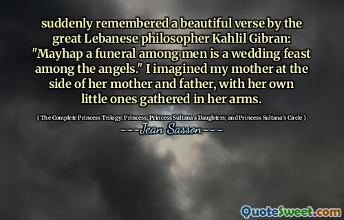 suddenly remembered a beautiful verse by the great Lebanese philosopher Kahlil Gibran: "Mayhap a funeral among men is a wedding feast among the angels." I imagined my mother at the side of her mother and father, with her own little ones gathered in her arms.