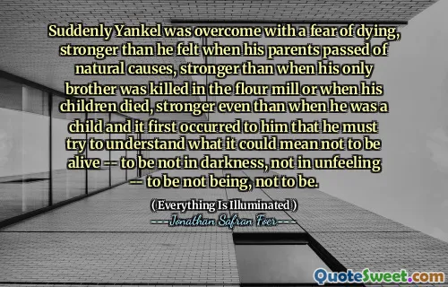 Suddenly Yankel was overcome with a fear of dying, stronger than he felt when his parents passed of natural causes, stronger than when his only brother was killed in the flour mill or when his children died, stronger even than when he was a child and it first occurred to him that he must try to understand what it could mean not to be alive -- to be not in darkness, not in unfeeling -- to be not being, not to be.