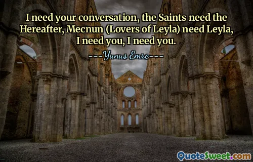 I need your conversation, the Saints need the Hereafter, Mecnun (Lovers of Leyla) need Leyla, I need you, I need you.