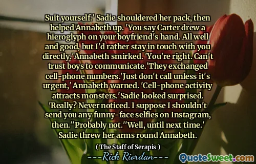 Suit yourself.' Sadie shouldered her pack, then helped Annabeth up. 'You say Carter drew a hieroglyph on your boyfriend's hand. All well and good, but I'd rather stay in touch with you directly.'Annabeth smirked. 'You're right. Can't trust boys to communicate.'They exchanged cell-phone numbers.'Just don't call unless it's urgent,' Annabeth warned. 'Cell-phone activity attracts monsters.'Sadie looked surprised. 'Really? Never noticed. I suppose I shouldn't send you any funny-face selfies on Instagram, then.''Probably not.''Well, until next time.' Sadie threw her arms round Annabeth.