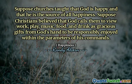 Suppose churches taught that God is happy and that he is the source of all happiness. Suppose Christians believed that God calls them to view work, play, music, food, and drink as gracious gifts from God's hand to be responsibly enjoyed within the parameters of his commands.
