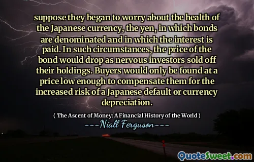 suppose they began to worry about the health of the Japanese currency, the yen, in which bonds are denominated and in which the interest is paid. In such circumstances, the price of the bond would drop as nervous investors sold off their holdings. Buyers would only be found at a price low enough to compensate them for the increased risk of a Japanese default or currency depreciation.