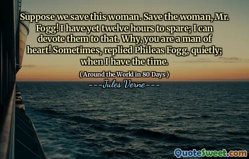Suppose we save this woman. Save the woman, Mr. Fogg! I have yet twelve hours to spare; I can devote them to that. Why, you are a man of heart! Sometimes, replied Phileas Fogg, quietly; when I have the time.