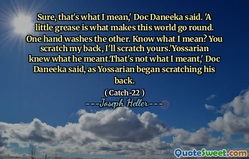 Jada, det er det jeg mener, 'sa Doc Daneeka. 'En liten fett er det som får denne verden til å gå rundt. Den ene hånden vasker den andre. Vet du hva jeg mener? Du klør meg i ryggen, jeg klør deg til å klø deg.