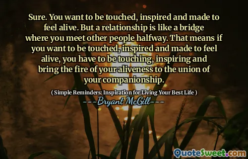 Sure. You want to be touched, inspired and made to feel alive. But a relationship is like a bridge where you meet other people halfway. That means if you want to be touched, inspired and made to feel alive, you have to be touching, inspiring and bring the fire of your aliveness to the union of your companionship.