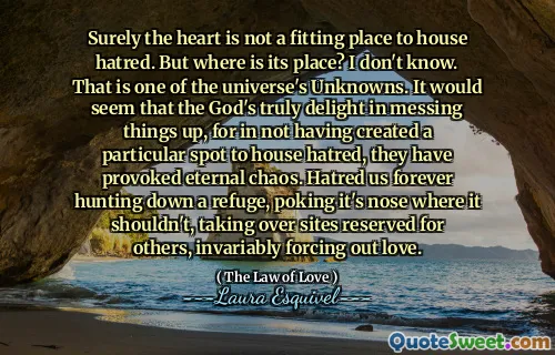 Visst är hjärtat inte en passande plats att hysa hat. Men var är dess plats? jag vet inte. Det är en av universums okända. Det verkar som om Guds verkligen glädje över att krossa saker, för att inte ha skapat en viss plats för att hysa hat, har de väckt evigt kaos. Hatar oss för evigt att jaga ner en tillflykt, sticka näsan där den inte borde, ta över platser reserverade för andra, alltid tvinga ut kärlek.