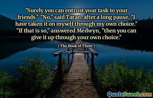 "Surely you can entrust your task to your friends." "No," said Taran, after a long pause, "I have taken it on myself through my own choice." "If that is so," answered Medwyn, "then you can give it up through your own choice."