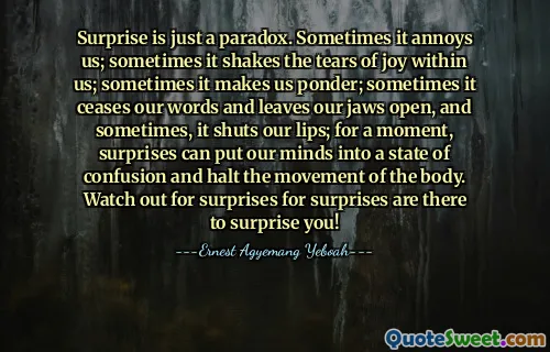 Surprise is just a paradox. Sometimes it annoys us; sometimes it shakes the tears of joy within us; sometimes it makes us ponder; sometimes it ceases our words and leaves our jaws open, and sometimes, it shuts our lips; for a moment, surprises can put our minds into a state of confusion and halt the movement of the body. Watch out for surprises for surprises are there to surprise you!