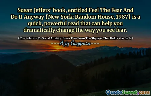 Susan Jeffers' book, entitled Feel The Fear And Do It Anyway {New York: Random House, 1987} is a quick, powerful read that can help you dramatically change the way you see fear.