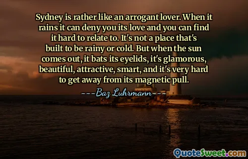 Sydney is rather like an arrogant lover. When it rains it can deny you its love and you can find it hard to relate to. It's not a place that's built to be rainy or cold. But when the sun comes out, it bats its eyelids, it's glamorous, beautiful, attractive, smart, and it's very hard to get away from its magnetic pull.