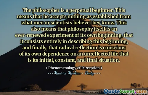 The philosopher is a perpetual beginner. This means that he accepts nothing as established from what men or scientists believe they know. This also means that philosophy itself is an ever-renewed experiment of its own beginning, that it consists entirely in describing this beginning, and finally, that radical reflection is conscious of its own dependence on an unreflected life that is its initial, constant, and final situation.