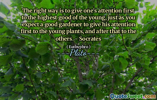 The right way is to give one's attention first to the highest good of the young, just as you expect a good gardener to give his attention first to the young plants, and after that to the others. - Socrates
