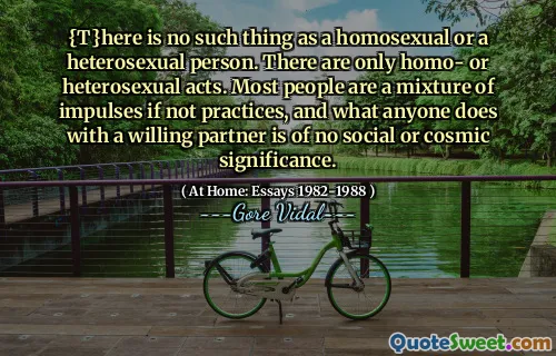 {T}here is no such thing as a homosexual or a heterosexual person. There are only homo- or heterosexual acts. Most people are a mixture of impulses if not practices, and what anyone does with a willing partner is of no social or cosmic significance.