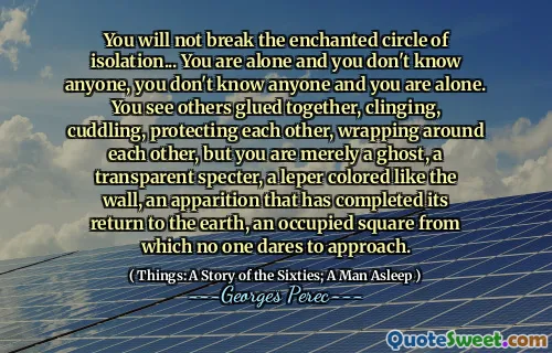 You will not break the enchanted circle of isolation... You are alone and you don't know anyone, you don't know anyone and you are alone. You see others glued together, clinging, cuddling, protecting each other, wrapping around each other, but you are merely a ghost, a transparent specter, a leper colored like the wall, an apparition that has completed its return to the earth, an occupied square from which no one dares to approach.