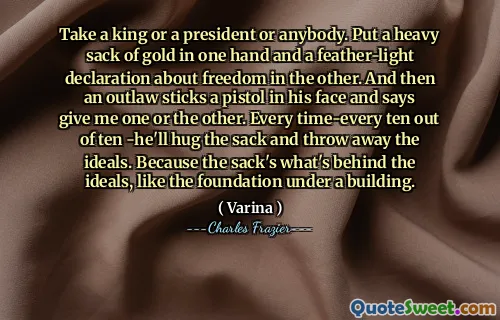 Take a king or a president or anybody. Put a heavy sack of gold in one hand and a feather-light declaration about freedom in the other. And then an outlaw sticks a pistol in his face and says give me one or the other. Every time-every ten out of ten -he'll hug the sack and throw away the ideals. Because the sack's what's behind the ideals, like the foundation under a building.