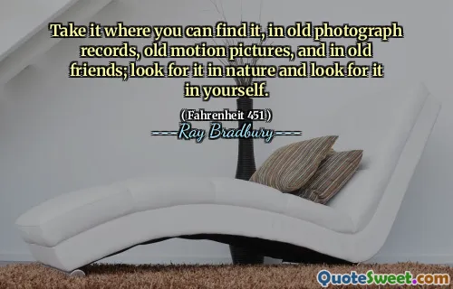 Take it where you can find it, in old photograph records, old motion pictures, and in old friends; look for it in nature and look for it in yourself.