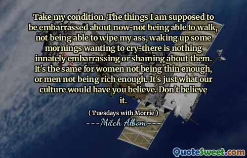 Toma mi condición. Las cosas que se supone que debo estar avergonzada por ahora, no poder caminar, no poder limpiarme el culo, despertar algunas mañanas con ganas de llorar, no hay nada innatamente vergonzoso o avergonzado por ellos. Es lo mismo para las mujeres que no son lo suficientemente delgadas, o los hombres no son lo suficientemente ricos. Es justo lo que nuestra cultura te haría creer. No lo creas.